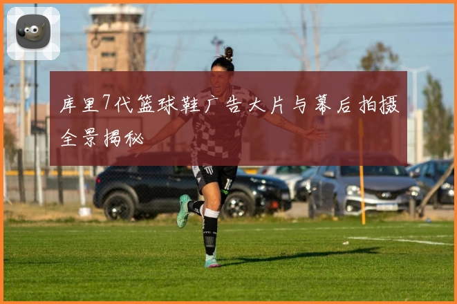 库里7代篮球鞋广告大片与幕后拍摄全景揭秘