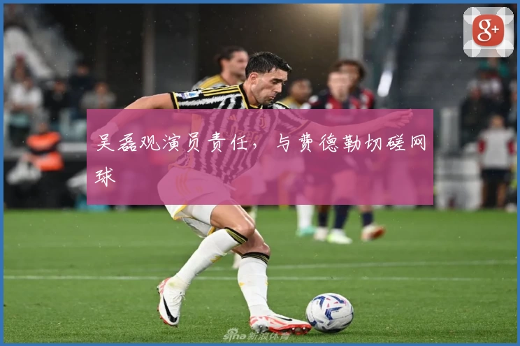 吴磊观演员责任，与费德勒切磋网球