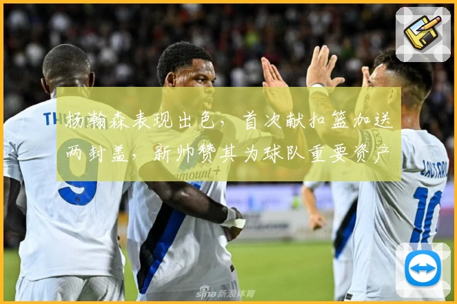 杨瀚森表现出色，首次献扣篮加送两封盖，新帅赞其为球队重要资产