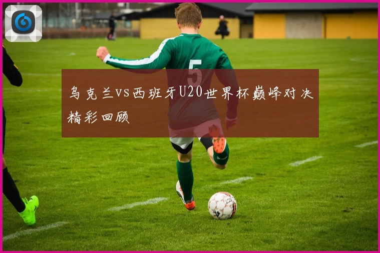 乌克兰vs西班牙U20世界杯巅峰对决精彩回顾