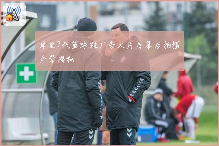 库里7代篮球鞋广告大片与幕后拍摄全景揭秘