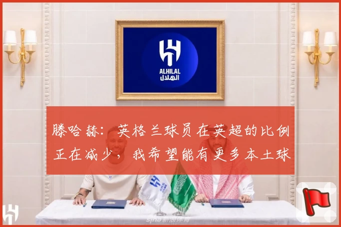 滕哈赫：英格兰球员在英超的比例正在减少，我希望能有更多本土球员