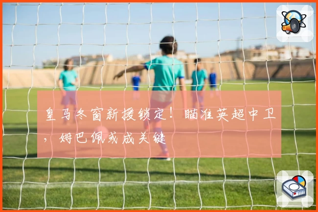 皇马冬窗新援锁定！瞄准英超中卫，姆巴佩或成关键