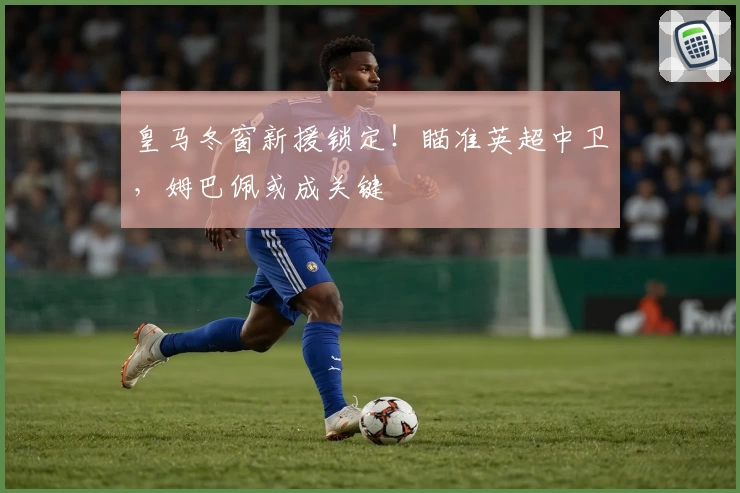 皇马冬窗新援锁定！瞄准英超中卫，姆巴佩或成关键
