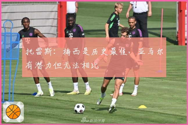 托雷斯：梅西是历史最佳，亚马尔有潜力但无法相比