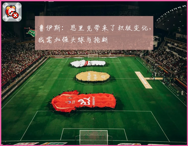 鲁伊斯：恩里克带来了积极变化，我需加强头球与抢断