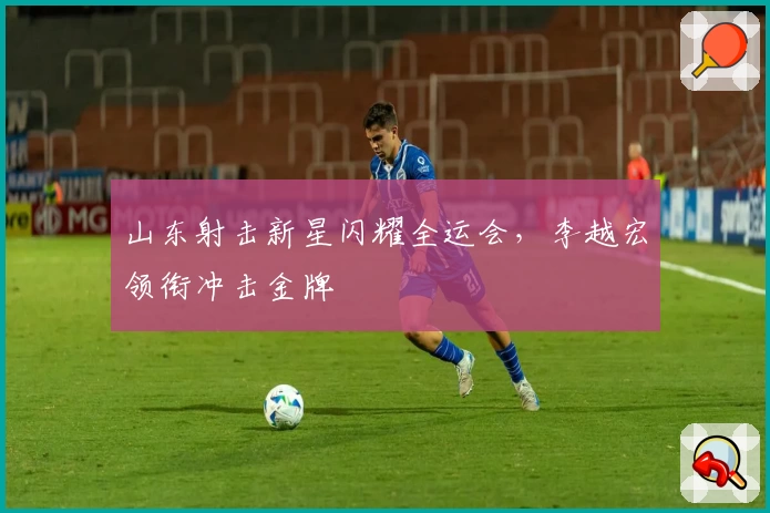 山东射击新星闪耀全运会，李越宏领衔冲击金牌