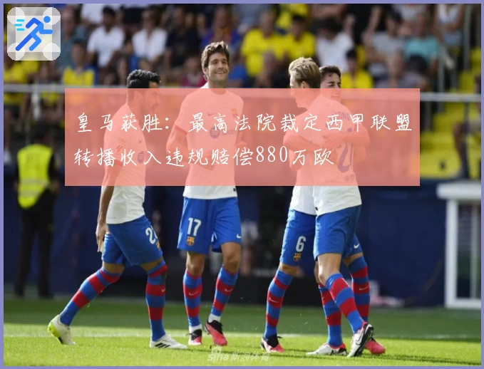 皇马获胜：最高法院裁定西甲联盟转播收入违规赔偿880万欧