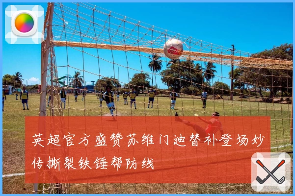 英超官方盛赞苏维门迪替补登场妙传撕裂铁锤帮防线