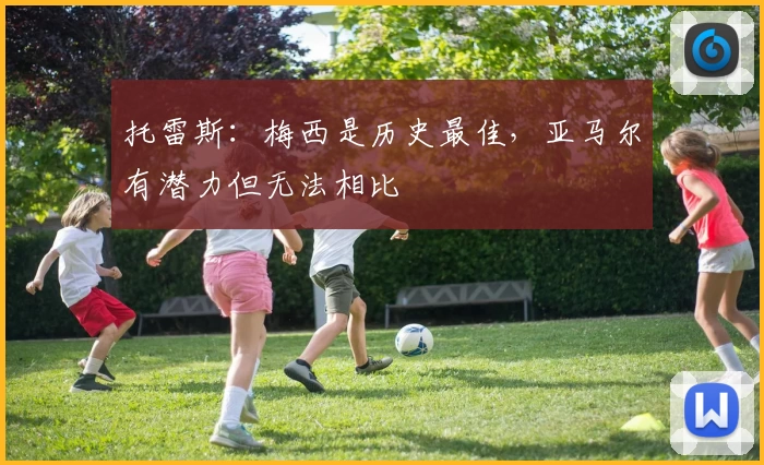 托雷斯：梅西是历史最佳，亚马尔有潜力但无法相比