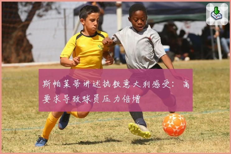 斯帕莱蒂讲述执教意大利感受：高要求导致球员压力倍增