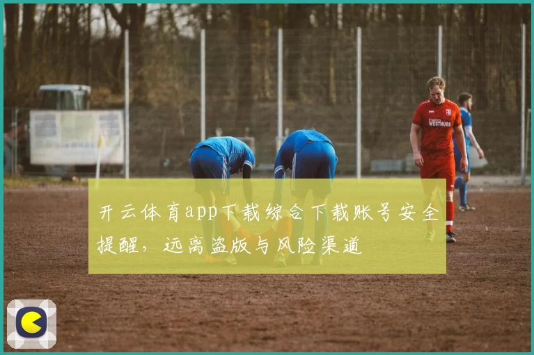 开云体育app下载综合下载账号安全提醒，远离盗版与风险渠道