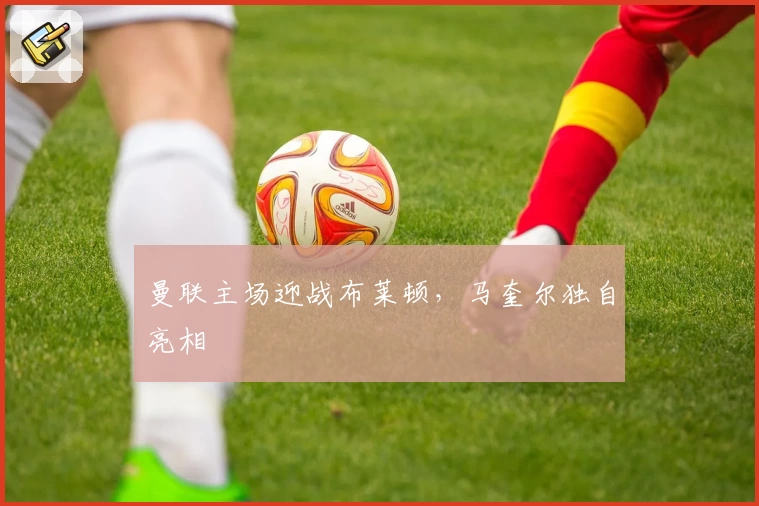 曼联主场迎战布莱顿，马奎尔独自亮相